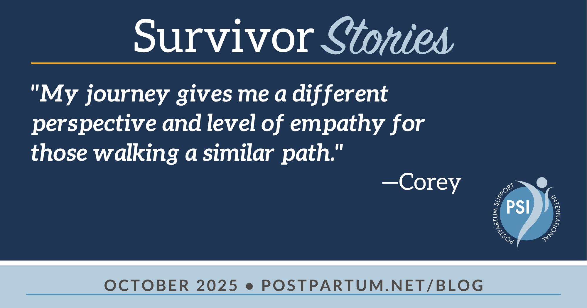 Survivor Stories "My journey gives me a different perspective and level of empathy for those walking a similar path.” —Corey